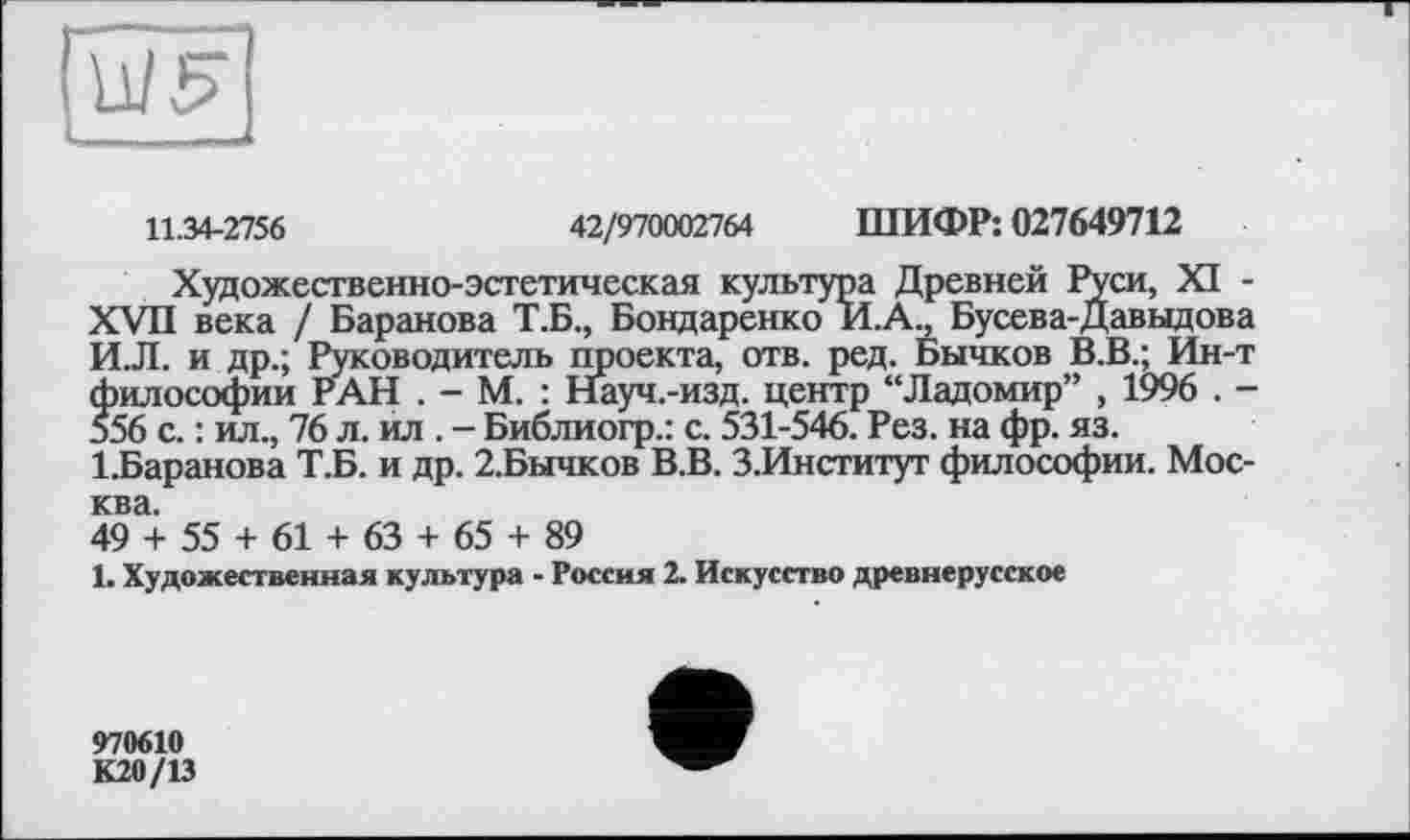 ﻿11.34-2756	42/970002764 ШИФР: 027649712
Художественно-эстетическая культура Древней Руси, XI -XVII века / Баранова Т.Б., Бондаренко И.А., Бусева-Давыдова И.Л. и др.; Руководитель проекта, отв. ред. Бычков В.В.; Ин-т философии РАН . - М. : Науч.-изд. центр “Ладомир” , 1996 . -556 с. : ил., 76 л. ил . - Библиогр.: с. 531-546. Рез. на фр. яз.
1.Баранова Т.Б. и др. 2.Бычков В.В. З.Институт философии. Москва.
49 + 55 + 61 + 63 + 65 + 89
1. Художественная культура - Россия 2. Искусство древнерусское
970610
К20/13